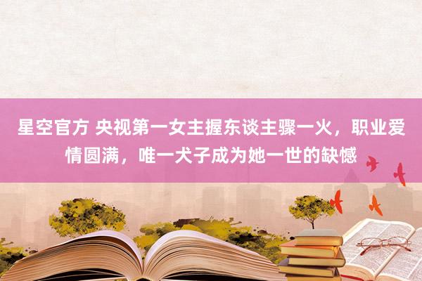 星空官方 央视第一女主握东谈主骤一火,职业爱情圆满,唯一犬子成为她一世的缺憾