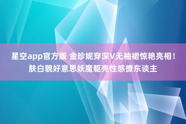 星空app官方版 金珍妮穿深V无袖裙惊艳亮相!肤白貌好意思妖魔躯壳性感撩东谈主