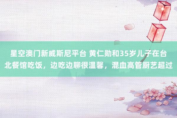 星空澳门新威斯尼平台 黄仁勋和35岁儿子在台北餐馆吃饭,边吃边聊很温馨,混血高管厨艺超过