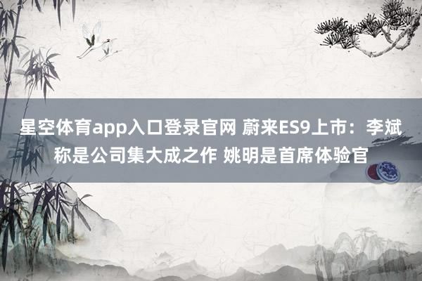 星空体育app入口登录官网 蔚来ES9上市:李斌称是公司集大成之作 姚明是首席体验官