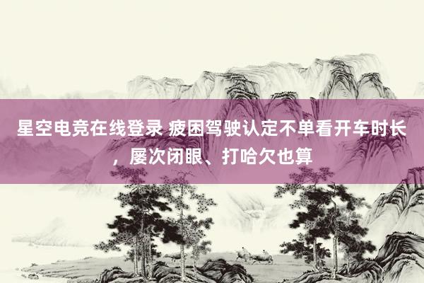 星空电竞在线登录 疲困驾驶认定不单看开车时长,屡次闭眼、打哈欠也算