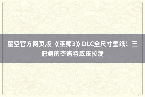 星空官方网页版 《巫师3》DLC全尺寸壁纸!三把剑的杰洛特威压拉满