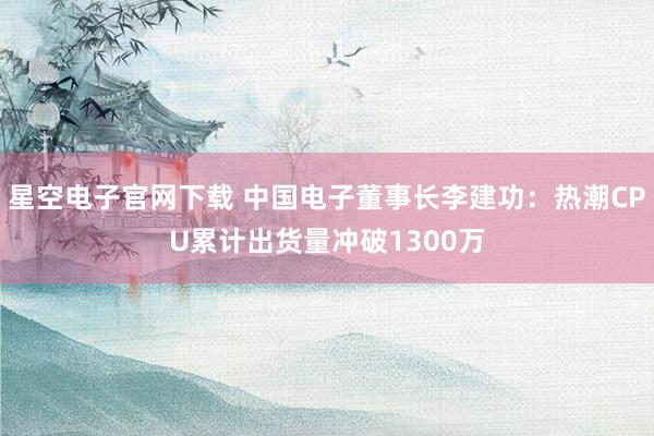 星空电子官网下载 中国电子董事长李建功:热潮CPU累计出货量冲破1300万