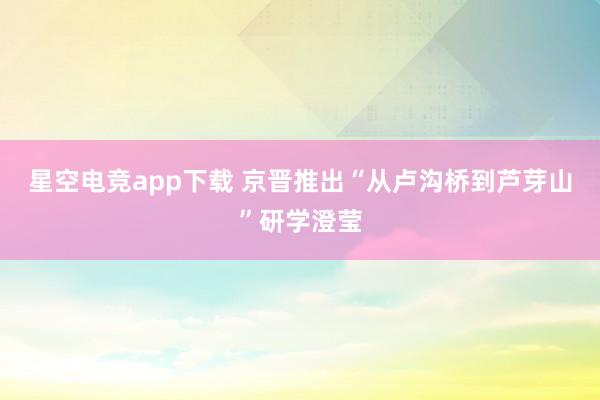 星空电竞app下载 京晋推出“从卢沟桥到芦芽山”研学澄莹