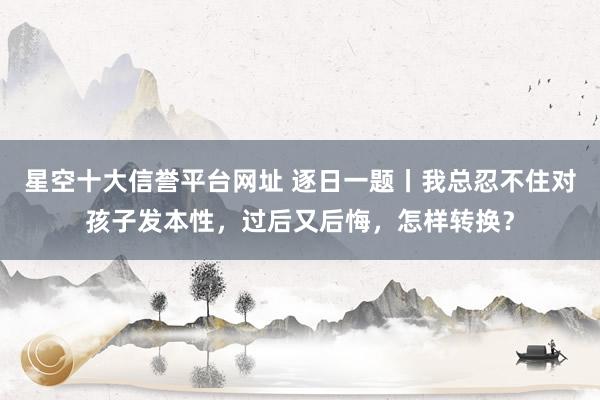 星空十大信誉平台网址 逐日一题丨我总忍不住对孩子发本性,过后又后悔,怎样转换?