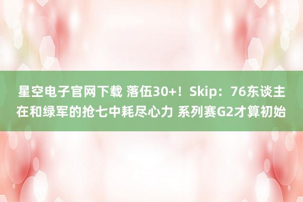星空电子官网下载 落伍30+!Skip:76东谈主在和绿军的抢七中耗尽心力 系列赛G2才算初始