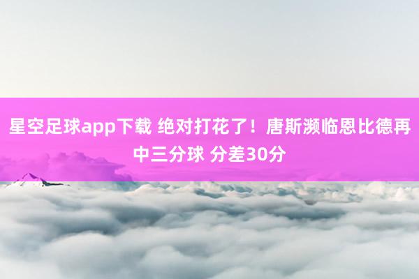 星空足球app下载 绝对打花了！唐斯濒临恩比德再中三分球 分差30分
