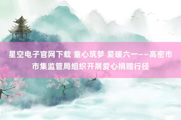 星空电子官网下载 童心筑梦 爱暖六一——高密市市集监管局组织开展爱心捐赠行径