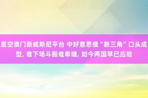 星空澳门新威斯尼平台 中好意思俄“新三角”口头成型， 谁下场斗殴谁牵缠， 如今两国早已应验