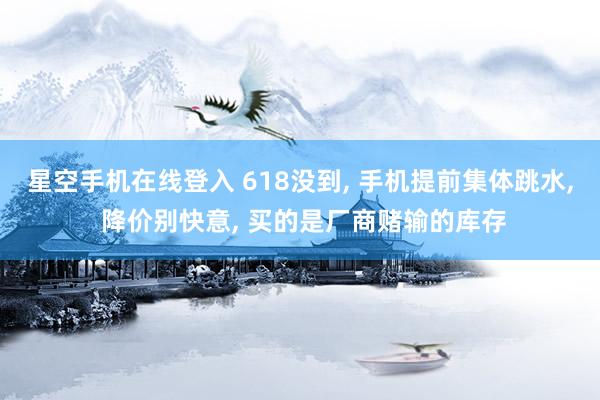 星空手机在线登入 618没到, 手机提前集体跳水, 降价别快意, 买的是厂商赌输的库存