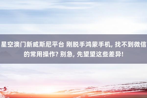 星空澳门新威斯尼平台 刚脱手鸿蒙手机, 找不到微信的常用操作? 别急, 先望望这些差异!