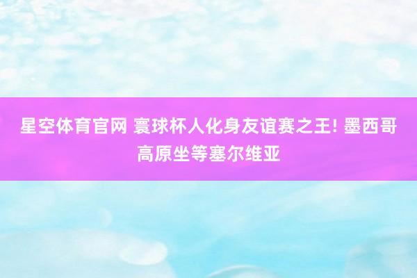星空体育官网 寰球杯人化身友谊赛之王! 墨西哥高原坐等塞尔维亚