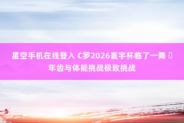 星空手机在线登入 C罗2026寰宇杯临了一舞 年齿与体能挑战极致挑战