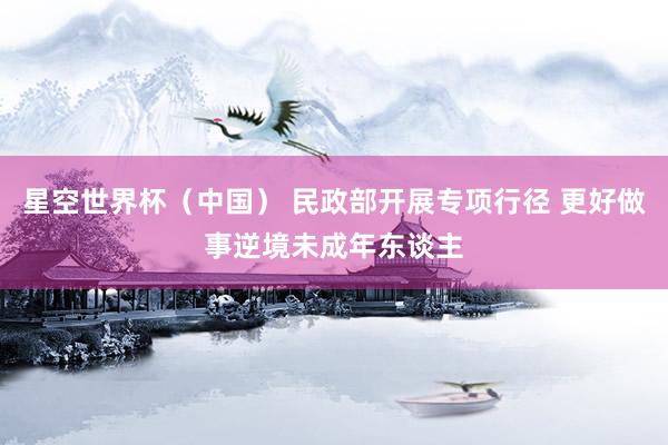 星空世界杯（中国） 民政部开展专项行径 更好做事逆境未成年东谈主