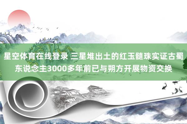 星空体育在线登录 三星堆出土的红玉髓珠实证古蜀东说念主3000多年前已与朔方开展物资交换