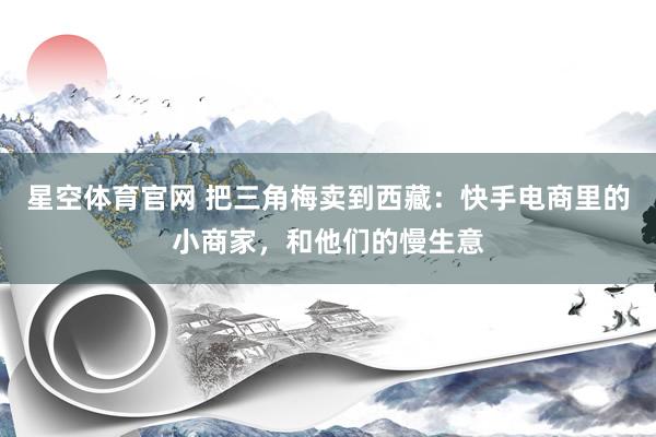 星空体育官网 把三角梅卖到西藏:快手电商里的小商家,和他们的慢生意