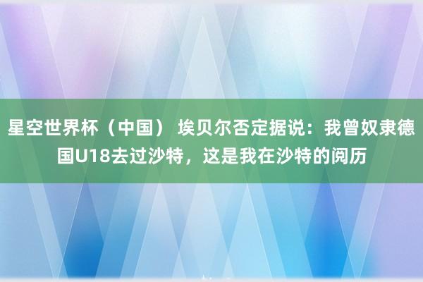 星空世界杯(中国) 埃贝尔否定据说:我曾奴隶德国U18去过沙特,这是我在沙特的阅历
