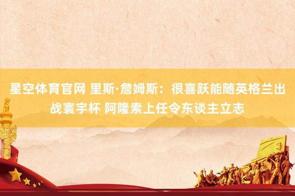 星空体育官网 里斯·詹姆斯:很喜跃能随英格兰出战寰宇杯 阿隆索上任令东谈主立志