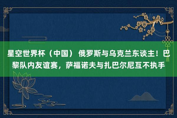星空世界杯（中国） 俄罗斯与乌克兰东谈主！巴黎队内友谊赛，萨福诺夫与扎巴尔尼互不执手