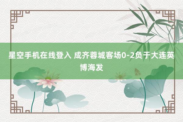 星空手机在线登入 成齐蓉城客场0-2负于大连英博海发