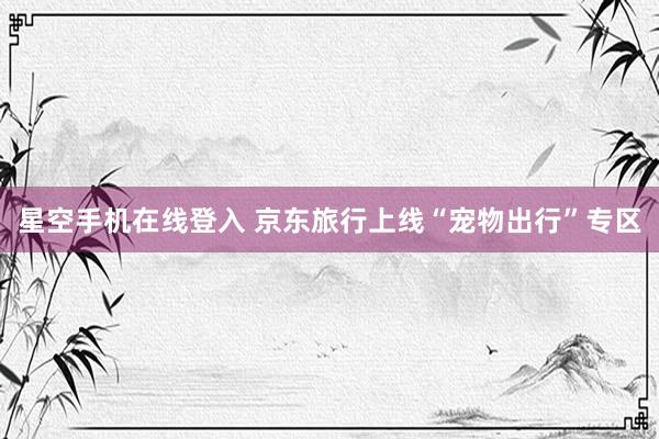 星空手机在线登入 京东旅行上线“宠物出行”专区