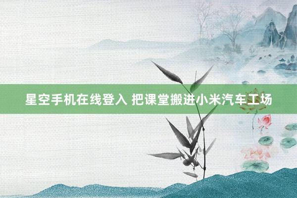 星空手机在线登入 把课堂搬进小米汽车工场