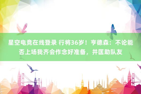 星空电竞在线登录 行将36岁!亨德森:不论能否上场我齐会作念好准备,并匡助队友
