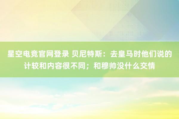 星空电竞官网登录 贝尼特斯:去皇马时他们说的计较和内容很不同;和穆帅没什么交情
