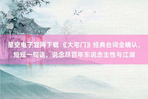 星空电子官网下载 《大宅门》经典台词全确认,短短一句话,说念尽百年东说念主性与江湖