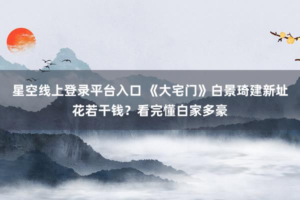 星空线上登录平台入口 《大宅门》白景琦建新址花若干钱?看完懂白家多豪