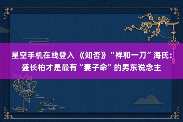 星空手机在线登入 《知否》“祥和一刀”海氏:盛长柏才是最有“妻子命”的男东说念主