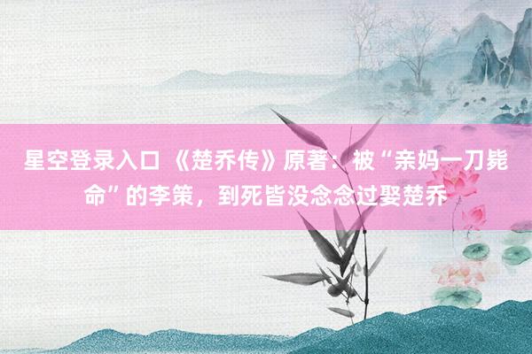 星空登录入口 《楚乔传》原著：被“亲妈一刀毙命”的李策，到死皆没念念过娶楚乔