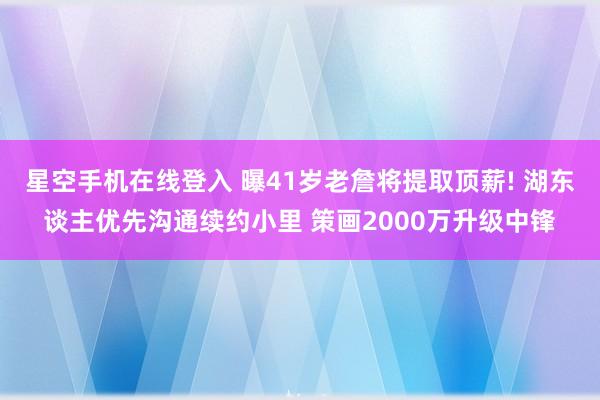 星空手机在线登入 曝41岁老詹将提取顶薪! 湖东谈主优先沟通续约小里 策画2000万升级中锋