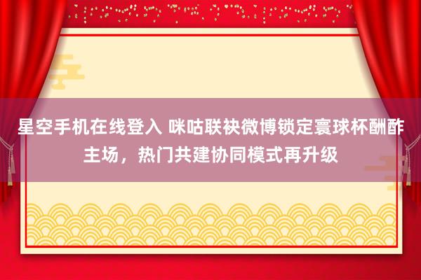 星空手机在线登入 咪咕联袂微博锁定寰球杯酬酢主场,热门共建协同模式再升级