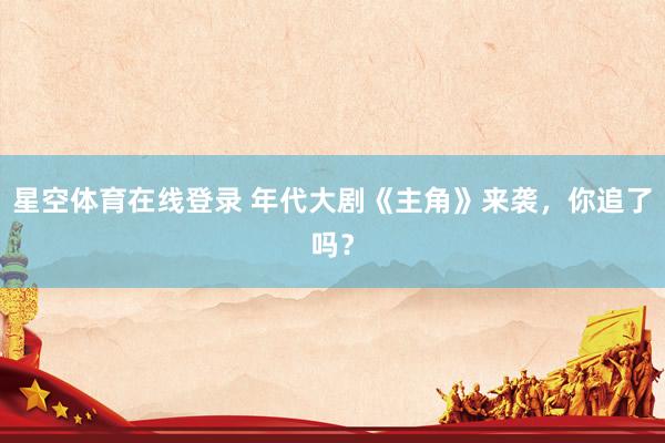 星空体育在线登录 年代大剧《主角》来袭,你追了吗?