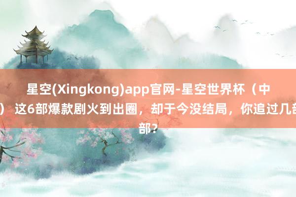 星空(Xingkong)app官网-星空世界杯(中国) 这6部爆款剧火到出圈,却于今没结局,你追过几部?