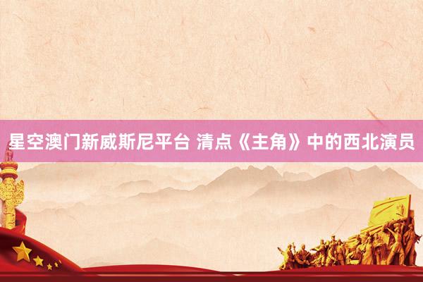 星空澳门新威斯尼平台 清点《主角》中的西北演员