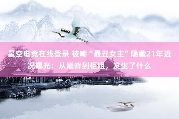 星空电竞在线登录 被嘲“最丑女主”隐藏21年近况曝光:从巅峰到柜姐,发生了什么