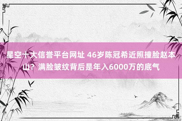 星空十大信誉平台网址 46岁陈冠希近照撞脸赵本山?满脸皱纹背后是年入6000万的底气