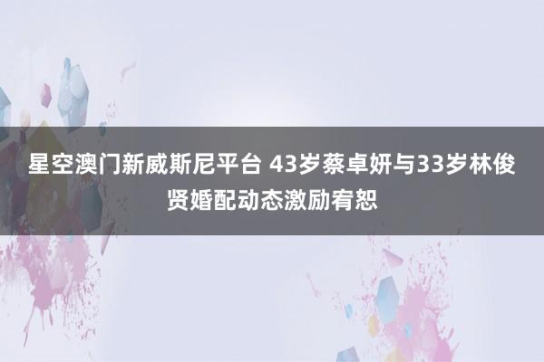 星空澳门新威斯尼平台 43岁蔡卓妍与33岁林俊贤婚配动态激励宥恕