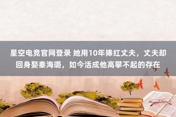星空电竞官网登录 她用10年捧红丈夫,丈夫却回身娶秦海璐,如今活成他高攀不起的存在