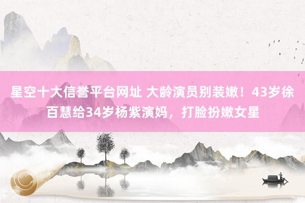 星空十大信誉平台网址 大龄演员别装嫩!43岁徐百慧给34岁杨紫演妈,打脸扮嫩女星