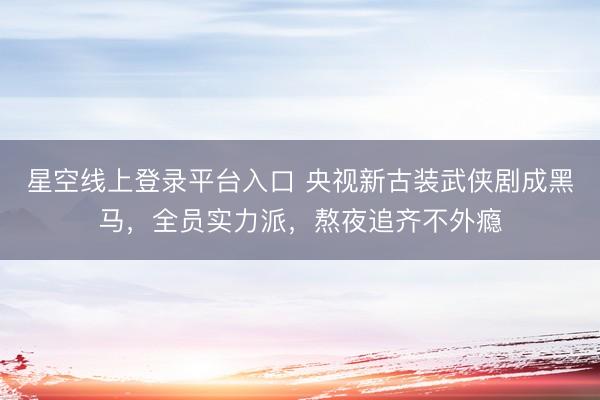星空线上登录平台入口 央视新古装武侠剧成黑马,全员实力派,熬夜追齐不外瘾