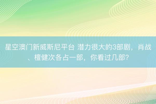 星空澳门新威斯尼平台 潜力很大的3部剧,肖战、檀健次各占一部,你看过几部?