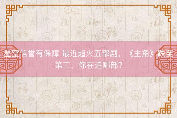 星空信誉有保障 最近超火五部剧,《主角》跌至第三,你在追哪部?