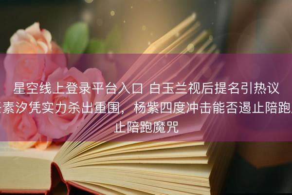 星空线上登录平台入口 白玉兰视后提名引热议，任素汐凭实力杀出重围，杨紫四度冲击能否遏止陪跑魔咒
