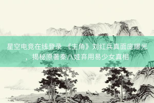 星空电竞在线登录 《主角》刘红兵真面庞曝光,揭秘原著秦八娃弃用易少女真相