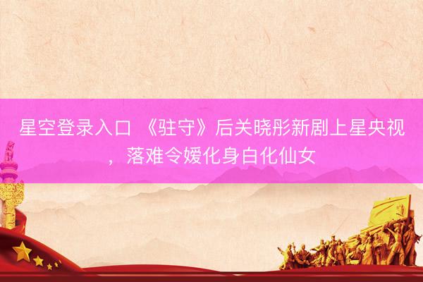 星空登录入口 《驻守》后关晓彤新剧上星央视,落难令嫒化身白化仙女