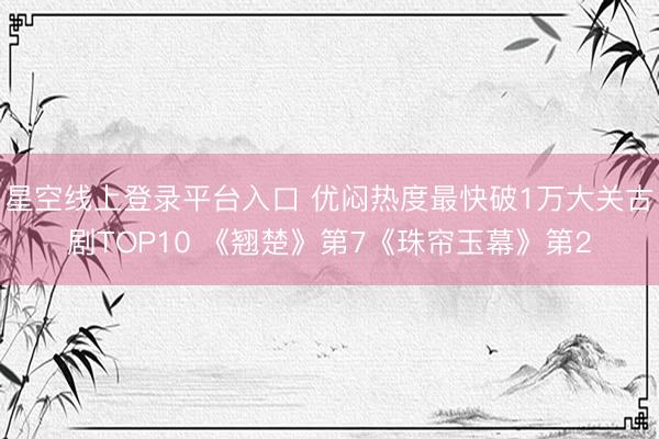 星空线上登录平台入口 优闷热度最快破1万大关古剧TOP10 《翘楚》第7《珠帘玉幕》第2