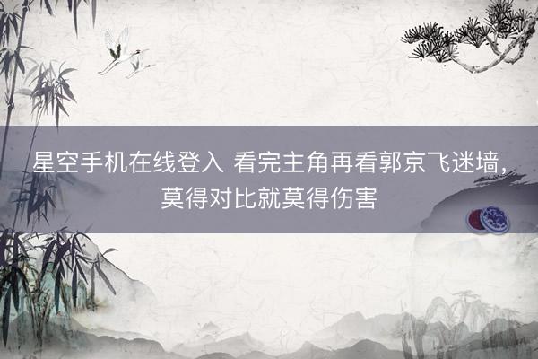 星空手机在线登入 看完主角再看郭京飞迷墙，莫得对比就莫得伤害